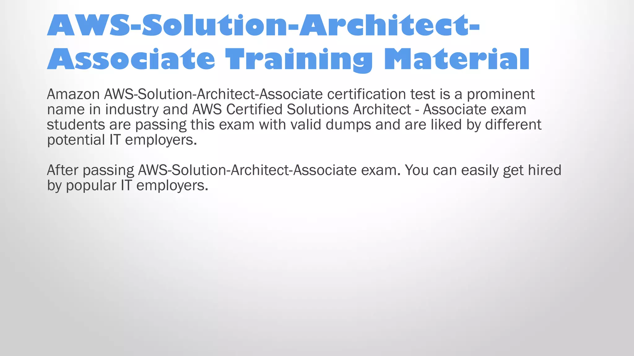 AWS-Solution-Architect-
Associate Training Material
Amazon AWS-Solution-Architect-Associate certification test is a prominent
name in industry and AWS Certified Solutions Architect - Associate exam
students are passing this exam with valid dumps and are liked by different
potential IT employers.
After passing AWS-Solution-Architect-Associate exam. You can easily get hired
by popular IT employers.
 