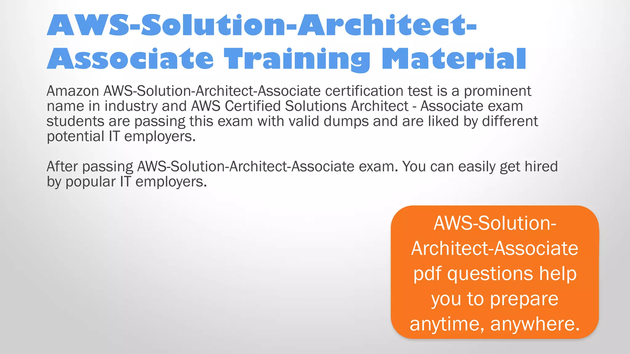AWS-Solution-Architect-
Associate Training Material
AWS-Solution-
Architect-Associate
pdf questions help
you to prepare
anytime, anywhere.
Amazon AWS-Solution-Architect-Associate certification test is a prominent
name in industry and AWS Certified Solutions Architect - Associate exam
students are passing this exam with valid dumps and are liked by different
potential IT employers.
After passing AWS-Solution-Architect-Associate exam. You can easily get hired
by popular IT employers.
 