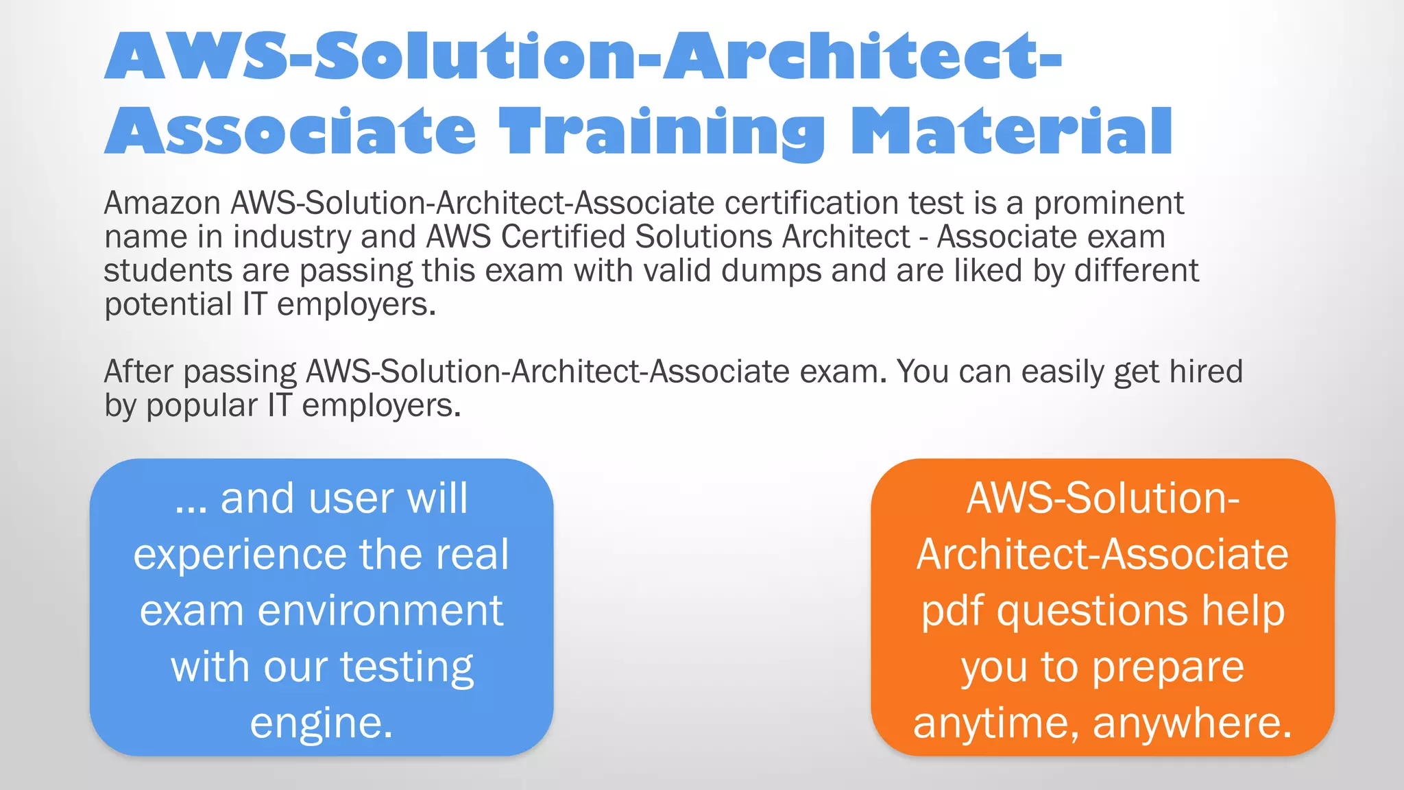 AWS-Solution-
Architect-Associate
pdf questions help
you to prepare
anytime, anywhere.
… and user will
experience the real
exam environment
with our testing
engine.
Amazon AWS-Solution-Architect-Associate certification test is a prominent
name in industry and AWS Certified Solutions Architect - Associate exam
students are passing this exam with valid dumps and are liked by different
potential IT employers.
After passing AWS-Solution-Architect-Associate exam. You can easily get hired
by popular IT employers.
AWS-Solution-Architect-
Associate Training Material
 