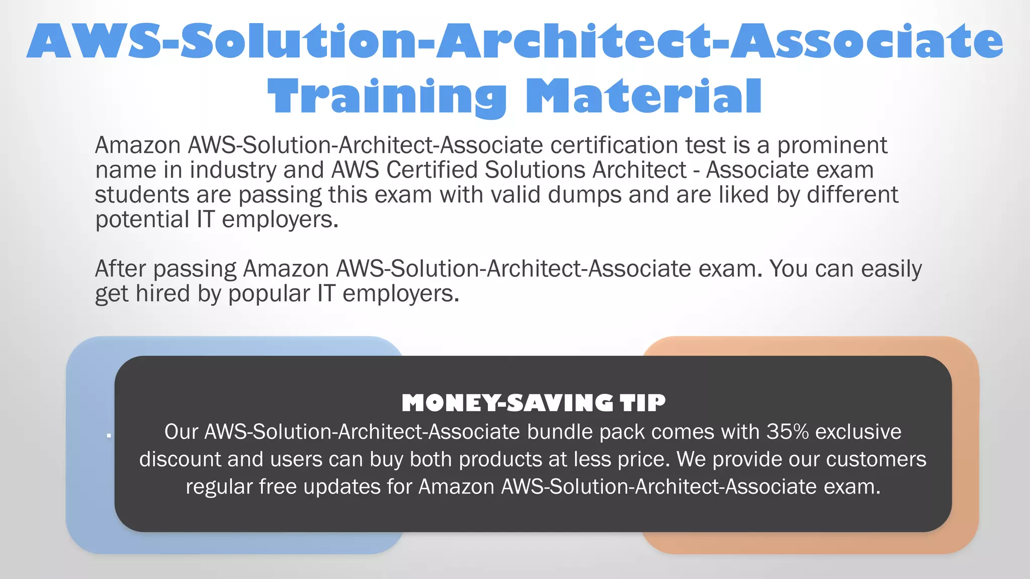 Ooooh! Here’s a
new object that just
“appeared” on
the right!
… And another, on
the left!
MONEY-SAVING TIP
Our AWS-Solution-Architect-Associate bundle pack comes with 35% exclusive
discount and users can buy both products at less price. We provide our customers
regular free updates for Amazon AWS-Solution-Architect-Associate exam.
AWS-Solution-Architect-Associate
Training Material
Amazon AWS-Solution-Architect-Associate certification test is a prominent
name in industry and AWS Certified Solutions Architect - Associate exam
students are passing this exam with valid dumps and are liked by different
potential IT employers.
After passing Amazon AWS-Solution-Architect-Associate exam. You can easily
get hired by popular IT employers.
 
