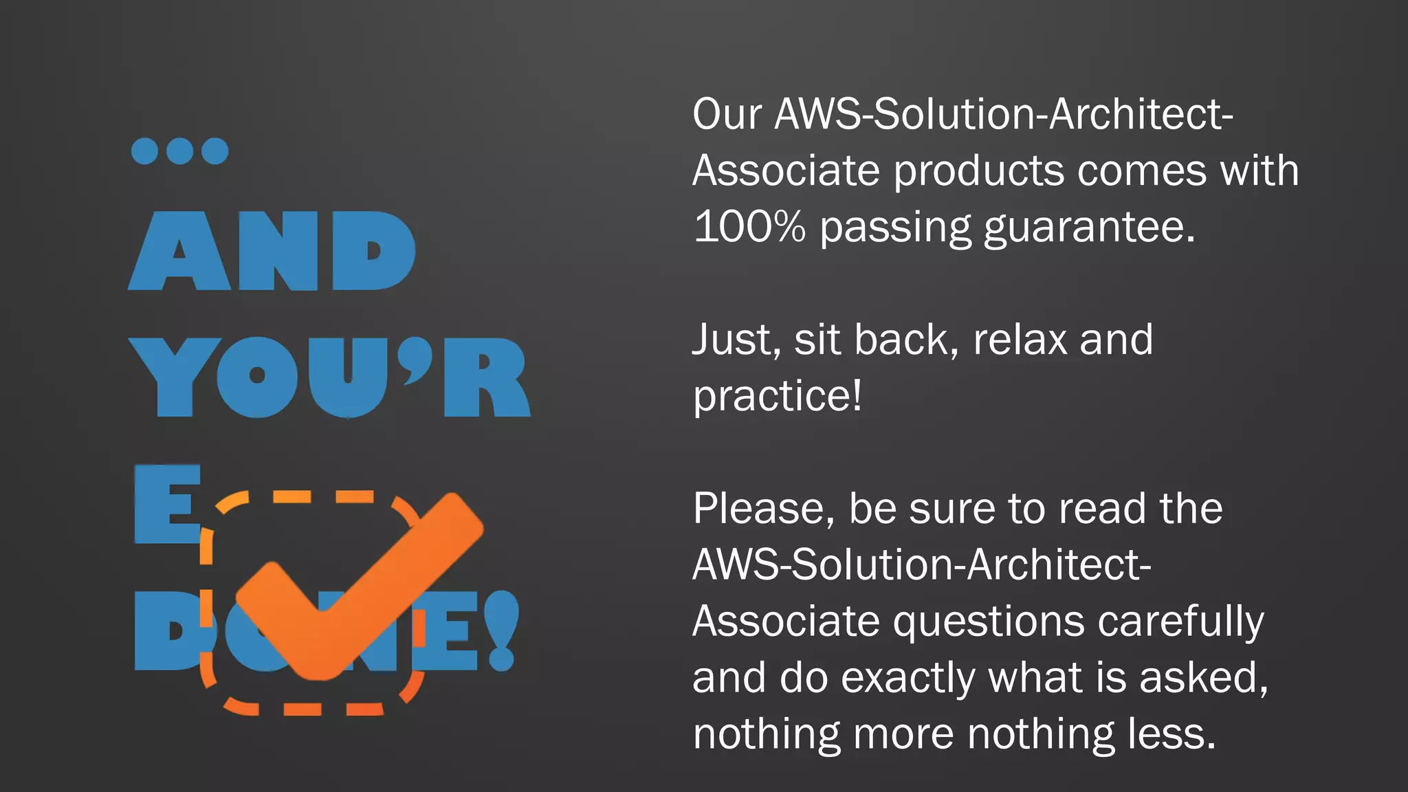Our AWS-Solution-Architect-
Associate products comes with
100% passing guarantee.
Just, sit back, relax and
practice!
Please, be sure to read the
AWS-Solution-Architect-
Associate questions carefully
and do exactly what is asked,
nothing more nothing less.
…
AND
YOU’R
E
DONE!
 