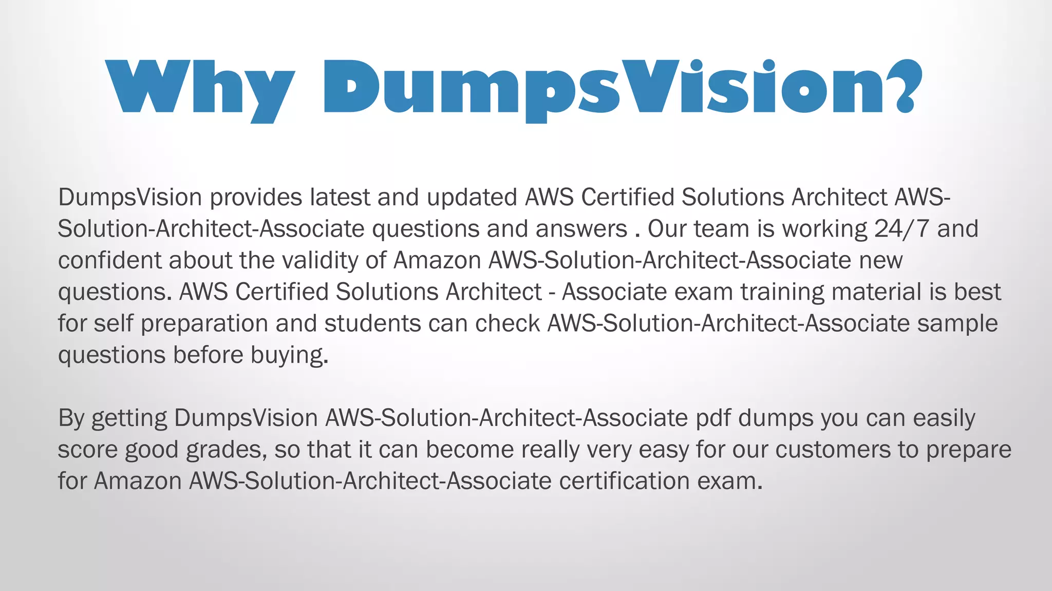 DumpsVision provides latest and updated AWS Certified Solutions Architect AWS-
Solution-Architect-Associate questions and answers . Our team is working 24/7 and
confident about the validity of Amazon AWS-Solution-Architect-Associate new
questions. AWS Certified Solutions Architect - Associate exam training material is best
for self preparation and students can check AWS-Solution-Architect-Associate sample
questions before buying.
By getting DumpsVision AWS-Solution-Architect-Associate pdf dumps you can easily
score good grades, so that it can become really very easy for our customers to prepare
for Amazon AWS-Solution-Architect-Associate certification exam.
Why DumpsVision?
 
