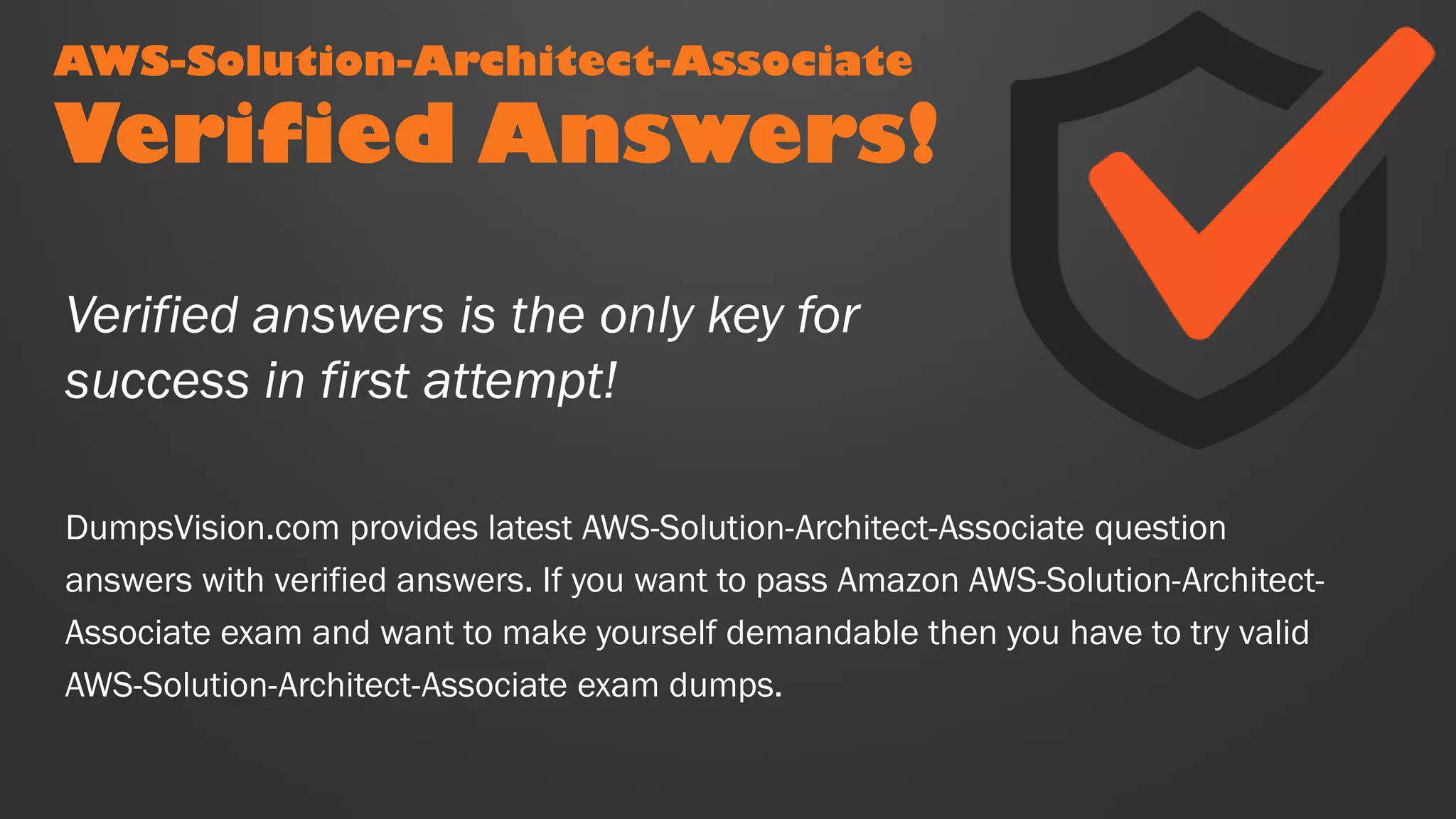 AWS-Solution-Architect-Associate
Verified Answers!
DumpsVision.com provides latest AWS-Solution-Architect-Associate question
answers with verified answers. If you want to pass Amazon AWS-Solution-Architect-
Associate exam and want to make yourself demandable then you have to try valid
AWS-Solution-Architect-Associate exam dumps.
Verified answers is the only key for
success in first attempt!
 