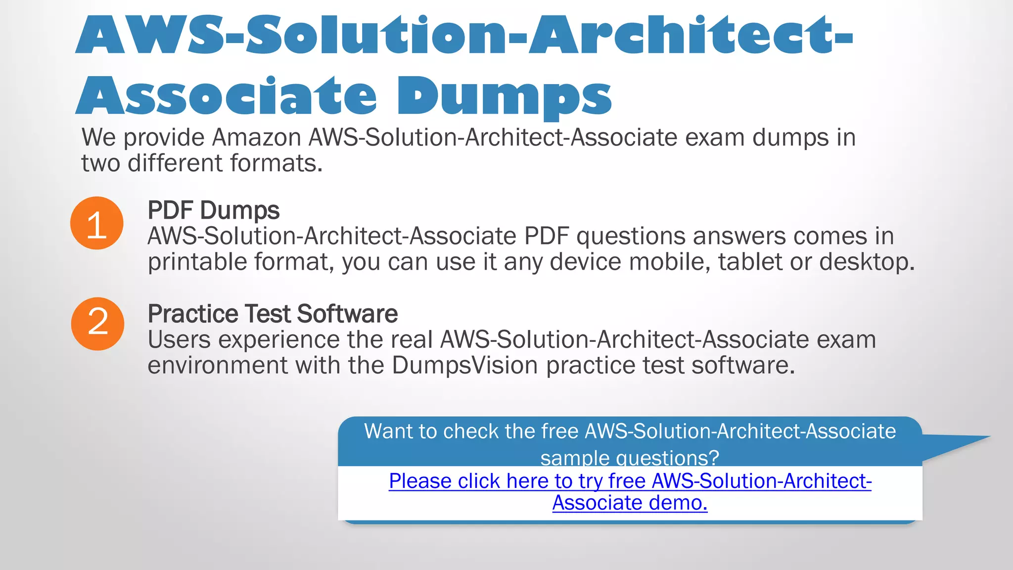 AWS-Solution-Architect-
Associate Dumps
PDF Dumps
AWS-Solution-Architect-Associate PDF questions answers comes in
printable format, you can use it any device mobile, tablet or desktop.
1
2 Practice Test Software
Users experience the real AWS-Solution-Architect-Associate exam
environment with the DumpsVision practice test software.
Want to check the free AWS-Solution-Architect-Associate
sample questions?
We provide Amazon AWS-Solution-Architect-Associate exam dumps in
two different formats.
Please click here to try free AWS-Solution-Architect-
Associate demo.
 
