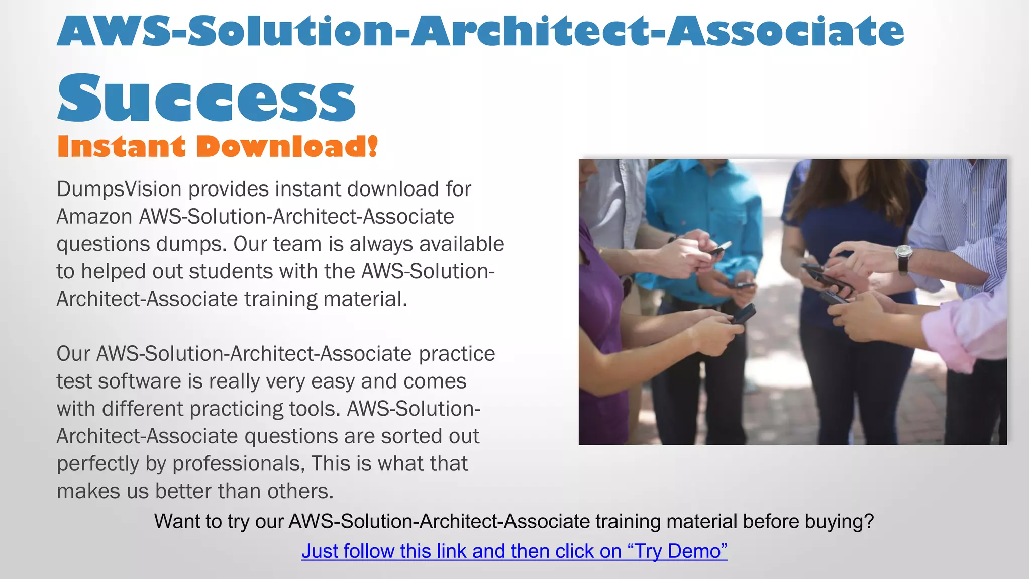 Instant Download!
DumpsVision provides instant download for
Amazon AWS-Solution-Architect-Associate
questions dumps. Our team is always available
to helped out students with the AWS-Solution-
Architect-Associate training material.
Our AWS-Solution-Architect-Associate practice
test software is really very easy and comes
with different practicing tools. AWS-Solution-
Architect-Associate questions are sorted out
perfectly by professionals, This is what that
makes us better than others.
AWS-Solution-Architect-Associate
Success
Want to try our AWS-Solution-Architect-Associate training material before buying?
Just follow this link and then click on “Try Demo”
 