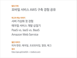 발표 주제

모바일 서비스 AWS 구축 경험 공유
!
하고자 하는 이야기

서버 가상화 첫 경험
애자일 서비스 개발 삽질기
PaaS vs. IaaS vs. BaaS
Amazon Web Service
!
짧은 이야기

피자 한판, 애자일, 프로토타입, 열정, 애그
참조
http://goo.gl/UvahEA via medium.com

 