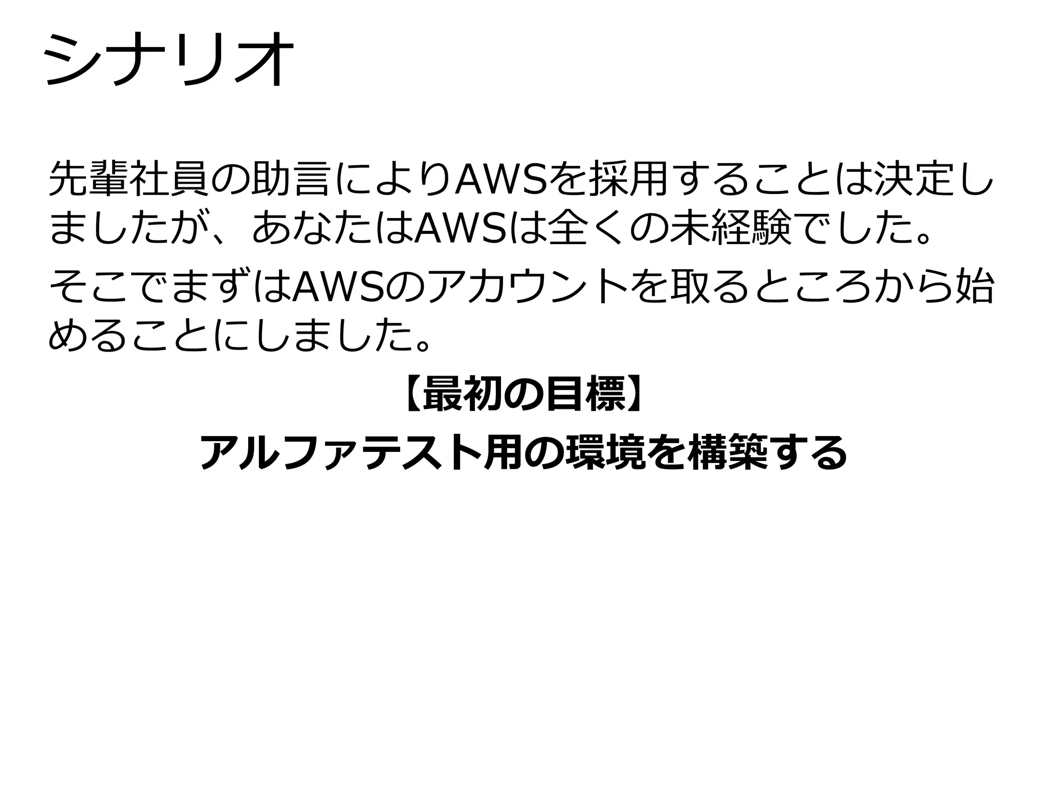 シナリオ 
先輩社員の助言によりAWSを採用することは決定し 
ましたが、あなたはAWSは全くの未経験でした。 
そこでまずはAWSのアカウントを取るところから始 
めることにしました。 
【最初の目標】 
アルファテスト用の環境を構築する 
 