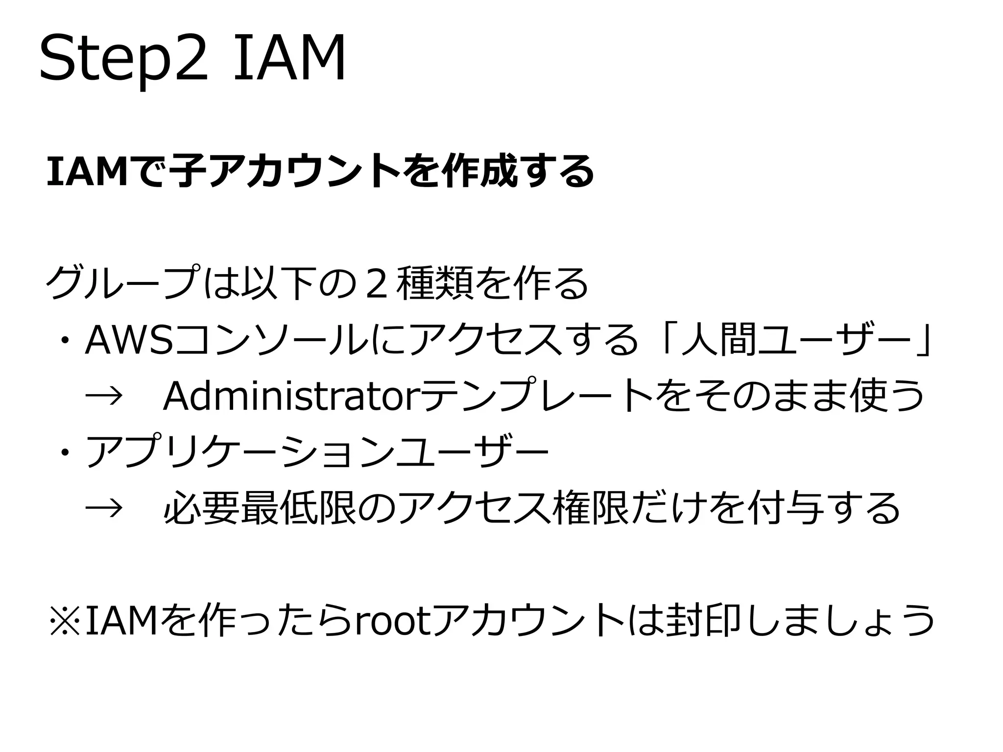 Step2 IAM 
IAMで子アカウントを作成する 
グループは以下の２種類を作る 
・AWSコンソールにアクセスする「人間ユーザー」 
→ Administratorテンプレートをそのまま使う 
・アプリケーションユーザー 
→ 必要最低限のアクセス権限だけを付与する 
※IAMを作ったらrootアカウントは封印しましょう 
 