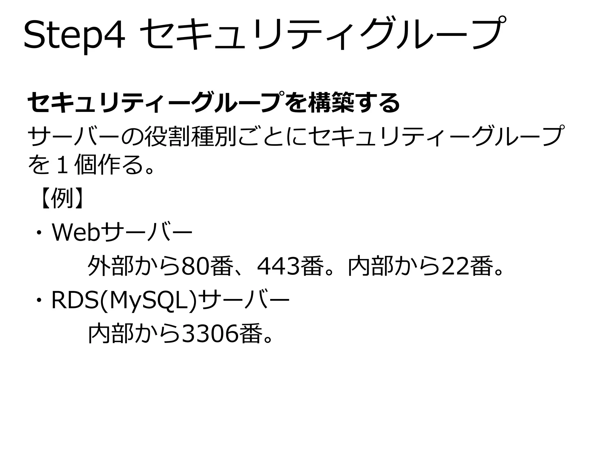 Step4 セキュリティグループ 
セキュリティーグループを構築する 
サーバーの役割種別ごとにセキュリティーグループ 
を１個作る。 
【例】 
・Webサーバー 
外部から80番、443番。内部から22番。 
・RDS(MySQL)サーバー 
内部から3306番。 
 