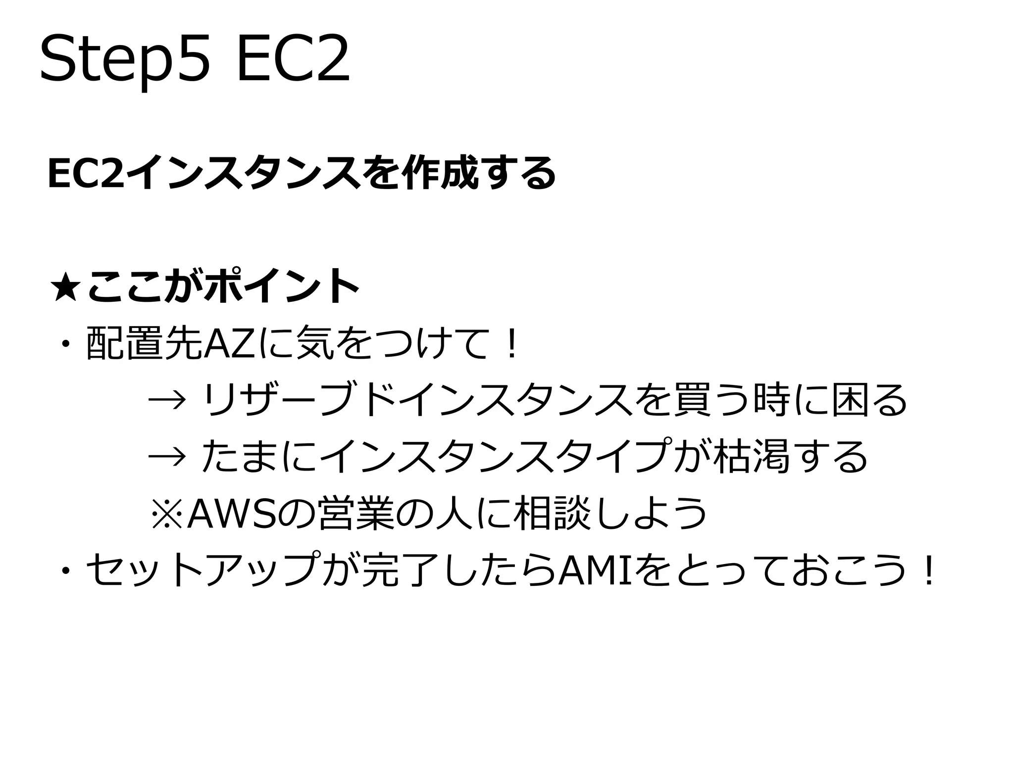 Step5 EC2 
EC2インスタンスを作成する 
★ここがポイント 
・配置先AZに気をつけて！ 
→ リザーブドインスタンスを買う時に困る 
→ たまにインスタンスタイプが枯渇する 
※AWSの営業の人に相談しよう 
・セットアップが完了したらAMIをとっておこう！ 
 