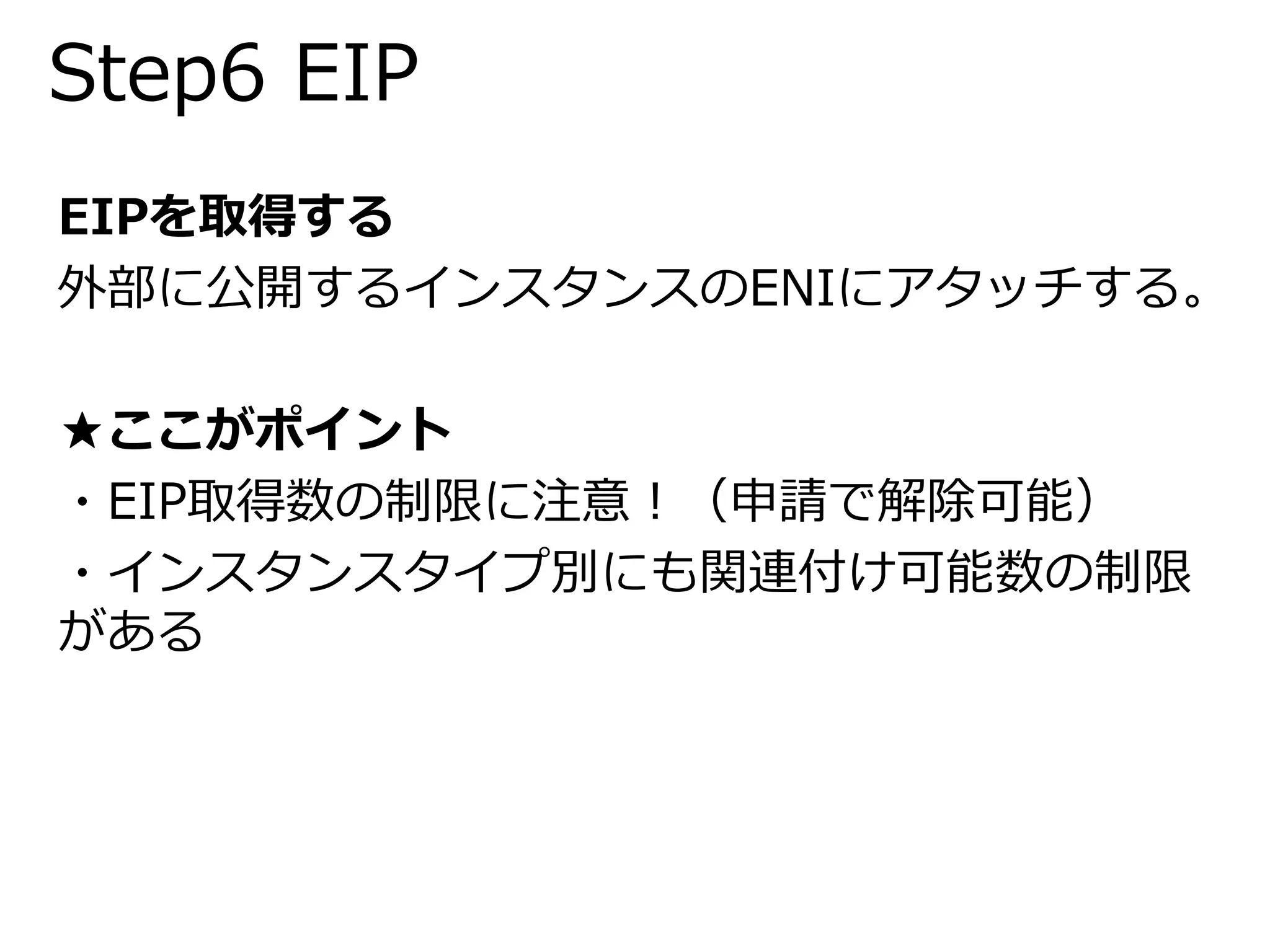 Step6 EIP 
EIPを取得する 
外部に公開するインスタンスのENIにアタッチする。 
★ここがポイント 
・EIP取得数の制限に注意！（申請で解除可能） 
・インスタンスタイプ別にも関連付け可能数の制限 
がある 
 