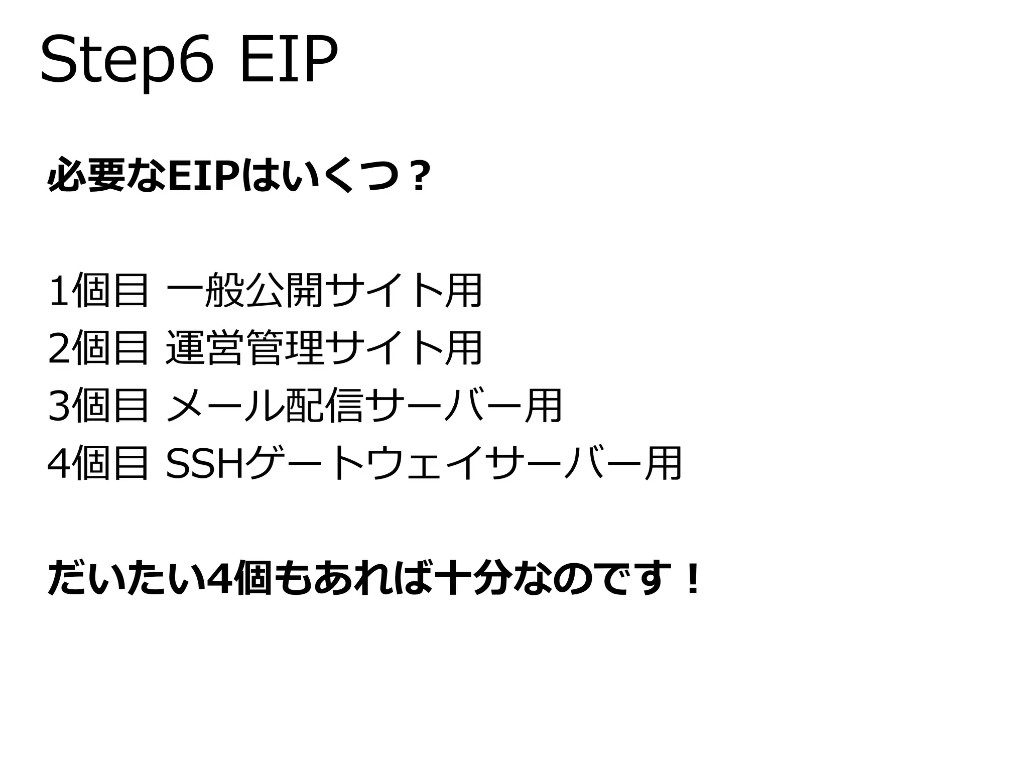 Step6 EIP 
必要なEIPはいくつ？ 
1個目一般公開サイト用 
2個目運営管理サイト用 
3個目メール配信サーバー用 
4個目SSHゲートウェイサーバー用 
だいたい4個もあれば十分なのです！ 
 