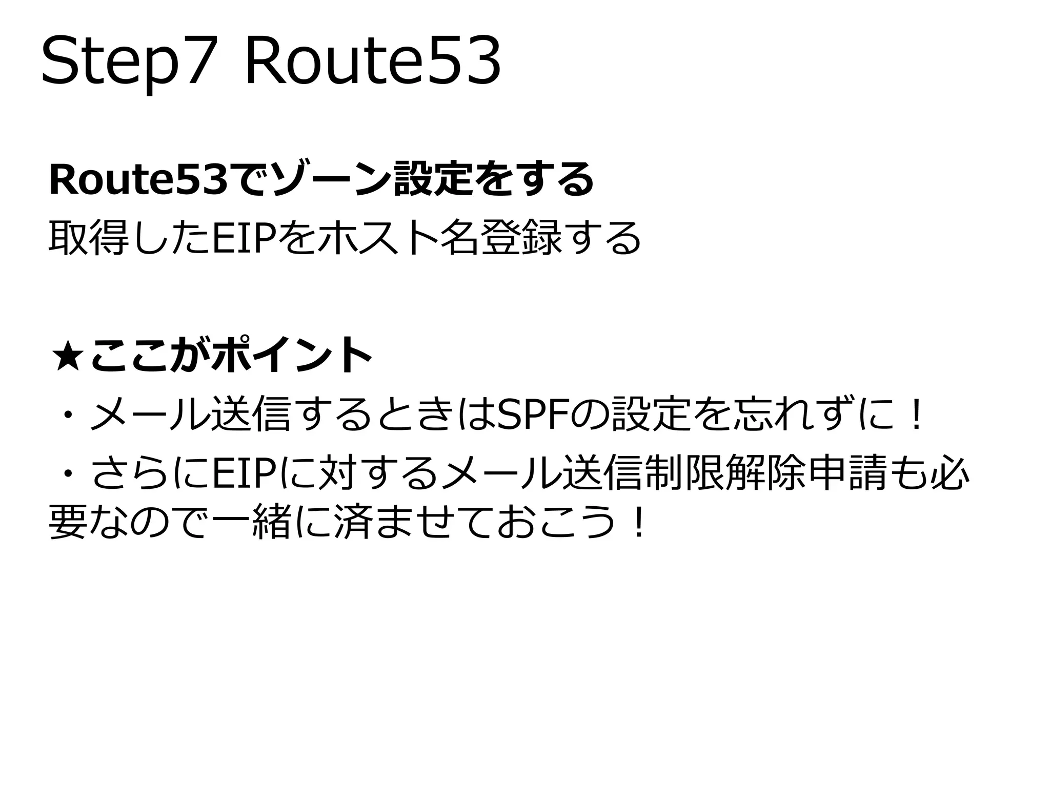 Step7 Route53 
Route53でゾーン設定をする 
取得したEIPをホスト名登録する 
★ここがポイント 
・メール送信するときはSPFの設定を忘れずに！ 
・さらにEIPに対するメール送信制限解除申請も必 
要なので一緒に済ませておこう！ 
 