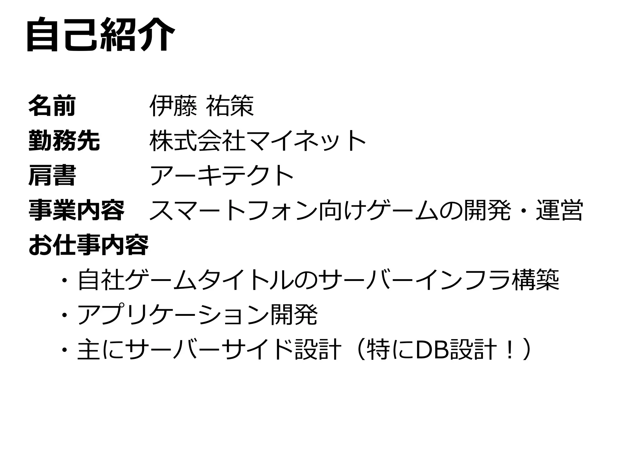 自己紹介 
名前伊藤祐策 
勤務先株式会社マイネット 
肩書アーキテクト 
事業内容スマートフォン向けゲームの開発・運営 
お仕事内容 
・自社ゲームタイトルのサーバーインフラ構築 
・アプリケーション開発 
・主にサーバーサイド設計（特にDB設計！） 
 