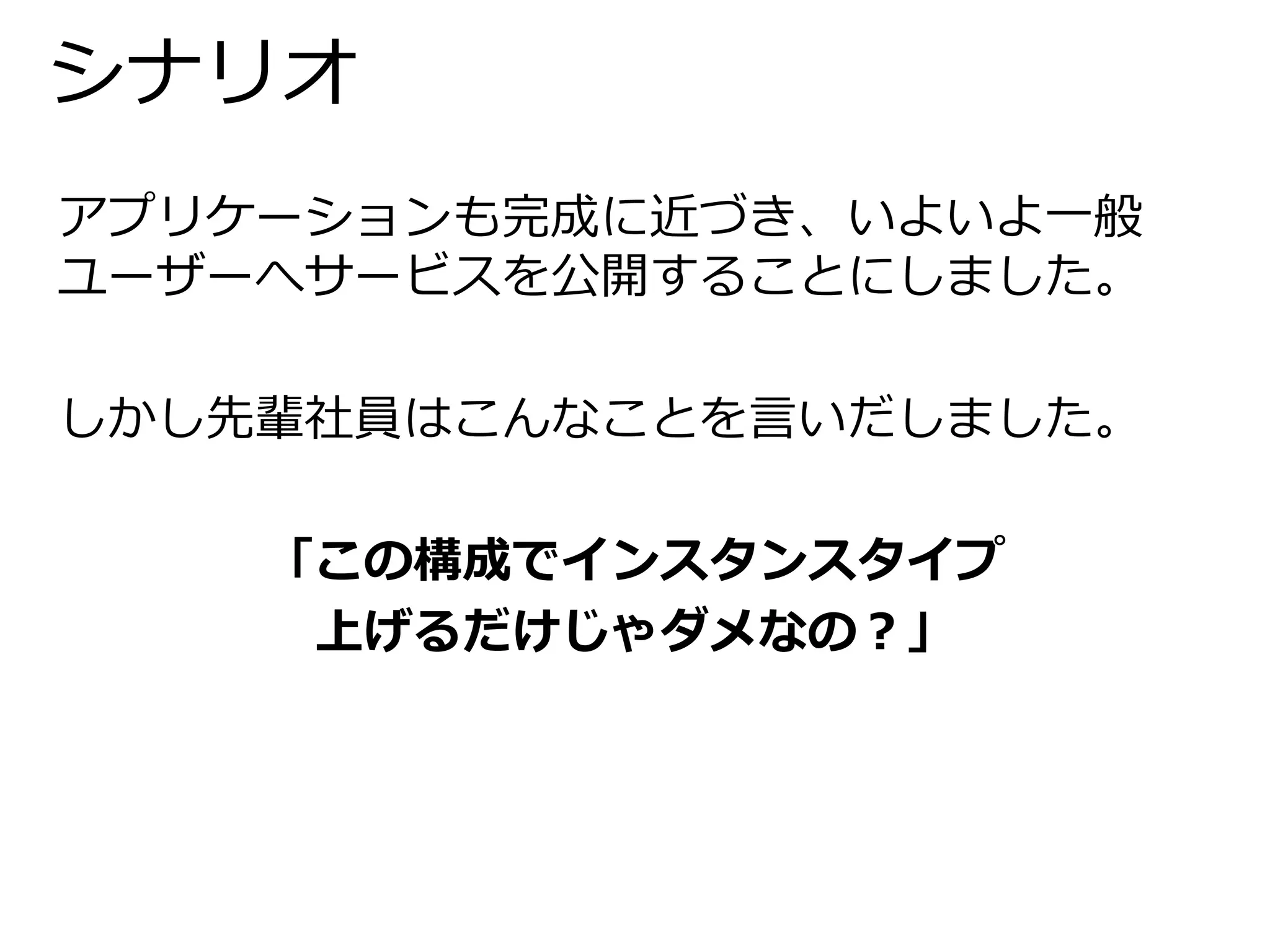 シナリオ 
アプリケーションも完成に近づき、いよいよ一般 
ユーザーへサービスを公開することにしました。 
しかし先輩社員はこんなことを言いだしました。 
「この構成でインスタンスタイプ 
上げるだけじゃダメなの？」 
 