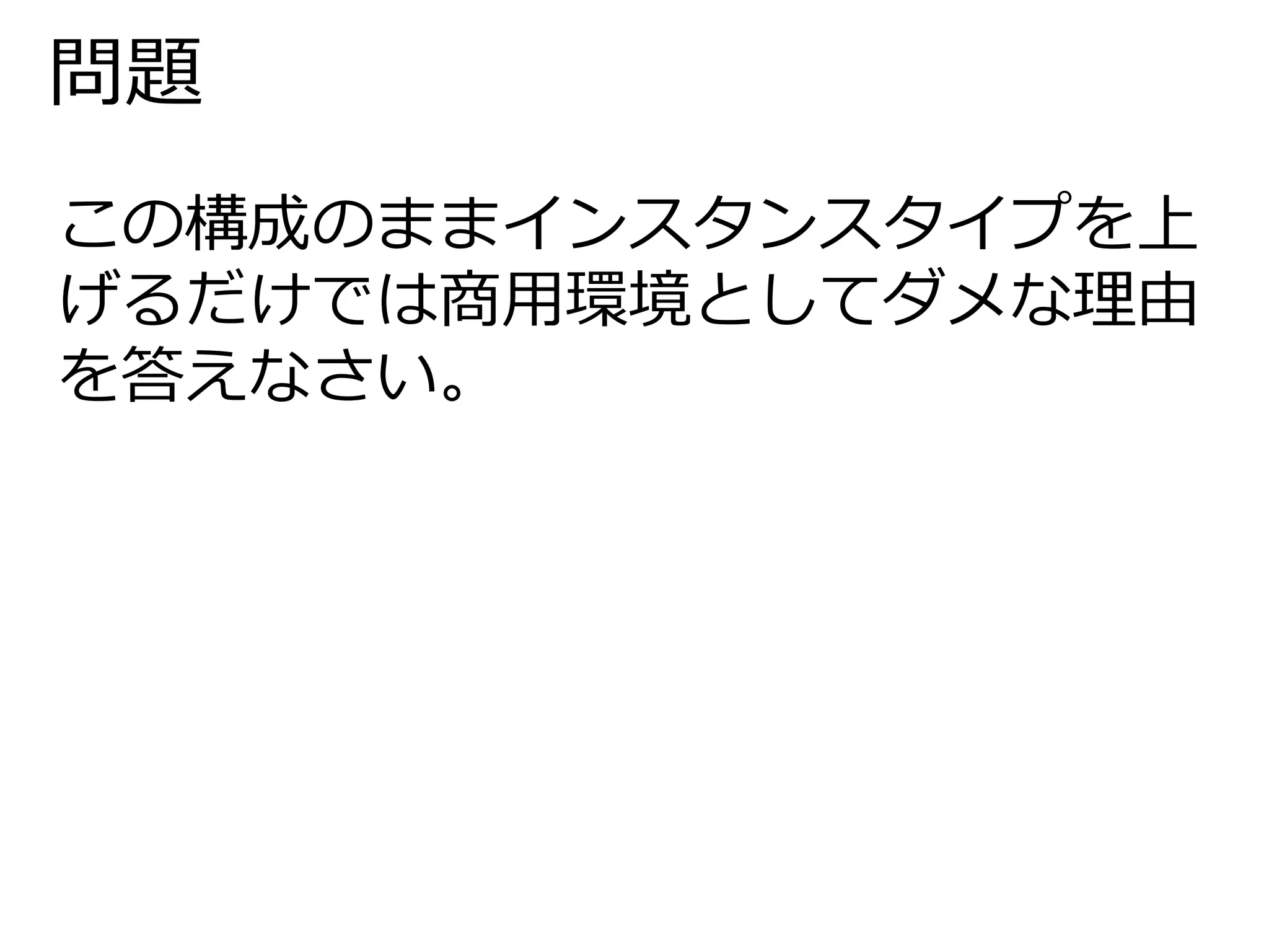 問題 
この構成のままインスタンスタイプを上 
げるだけでは商用環境としてダメな理由 
を答えなさい。 
 