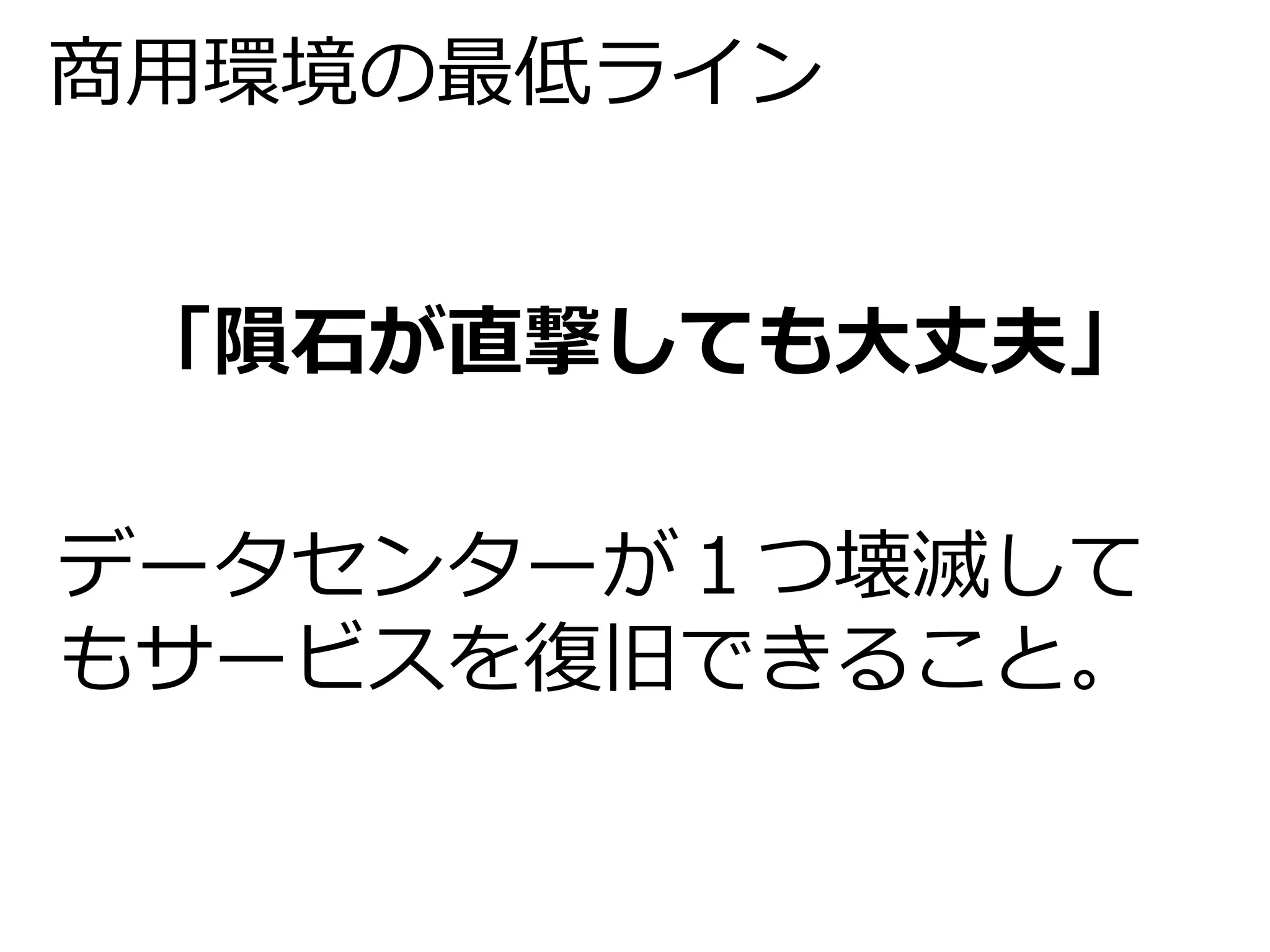 商用環境の最低ライン 
「隕石が直撃しても大丈夫」 
データセンターが１つ壊滅して 
もサービスを復旧できること。 
 