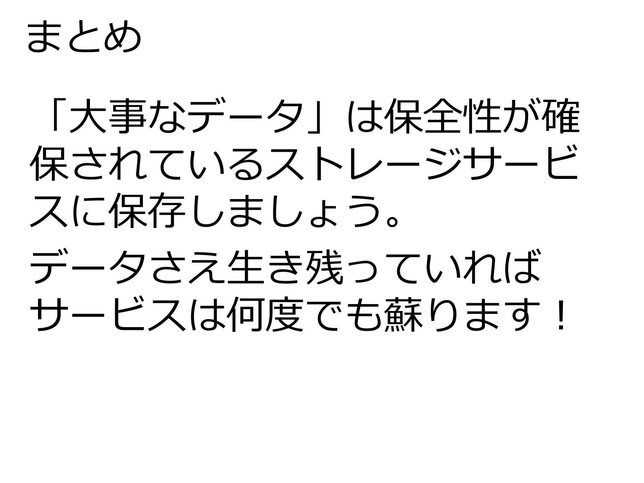 まとめ 
「大事なデータ」は保全性が確 
保されているストレージサービ 
スに保存しましょう。 
データさえ生き残っていれば 
サービスは何度でも蘇ります！ 
 