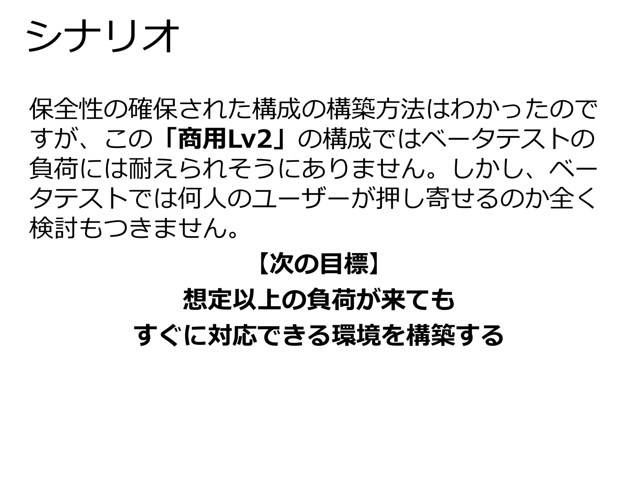 シナリオ 
保全性の確保された構成の構築方法はわかったので 
すが、この「商用Lv2」の構成ではベータテストの 
負荷には耐えられそうにありません。しかし、ベー 
タテストでは何人のユーザーが押し寄せるのか全く 
検討もつきません。 
【次の目標】 
想定以上の負荷が来ても 
すぐに対応できる環境を構築する 
 