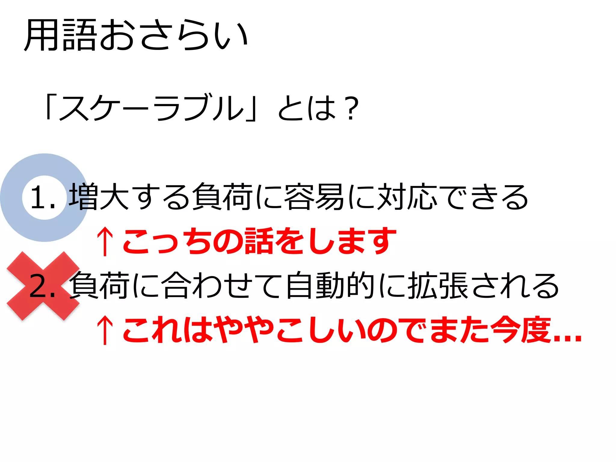 用語おさらい 
「スケーラブル」とは？ 
1. 増大する負荷に容易に対応できる 
↑こっちの話をします 
2. 負荷に合わせて自動的に拡張される 
↑これはややこしいのでまた今度... 
 