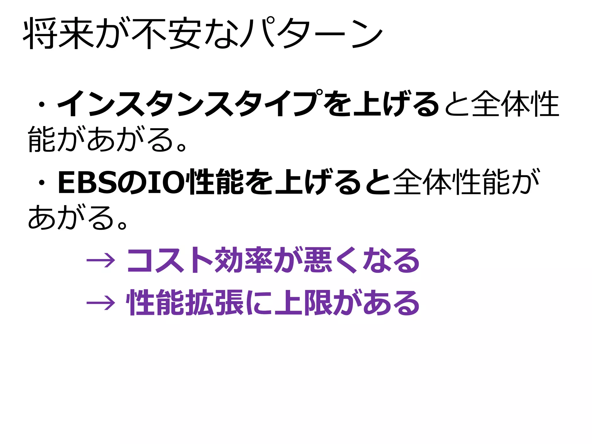 将来が不安なパターン 
・インスタンスタイプを上げると全体性 
能があがる。 
・EBSのIO性能を上げると全体性能が 
あがる。 
→ コスト効率が悪くなる 
→ 性能拡張に上限がある 
 