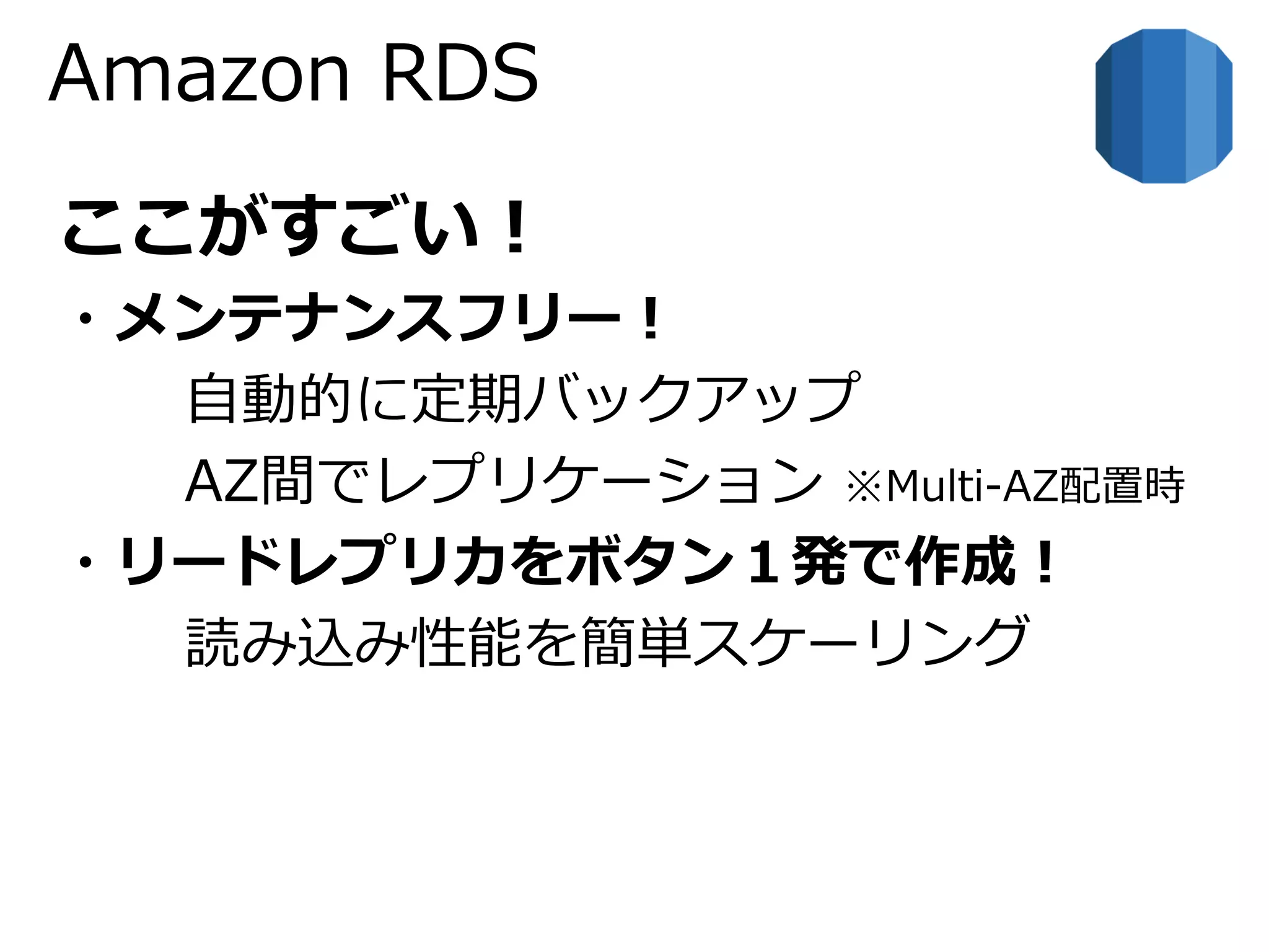 Amazon RDS 
ここがすごい！ 
・メンテナンスフリー！ 
自動的に定期バックアップ 
AZ間でレプリケーション※Multi-AZ配置時 
・リードレプリカをボタン１発で作成！ 
読み込み性能を簡単スケーリング 
 