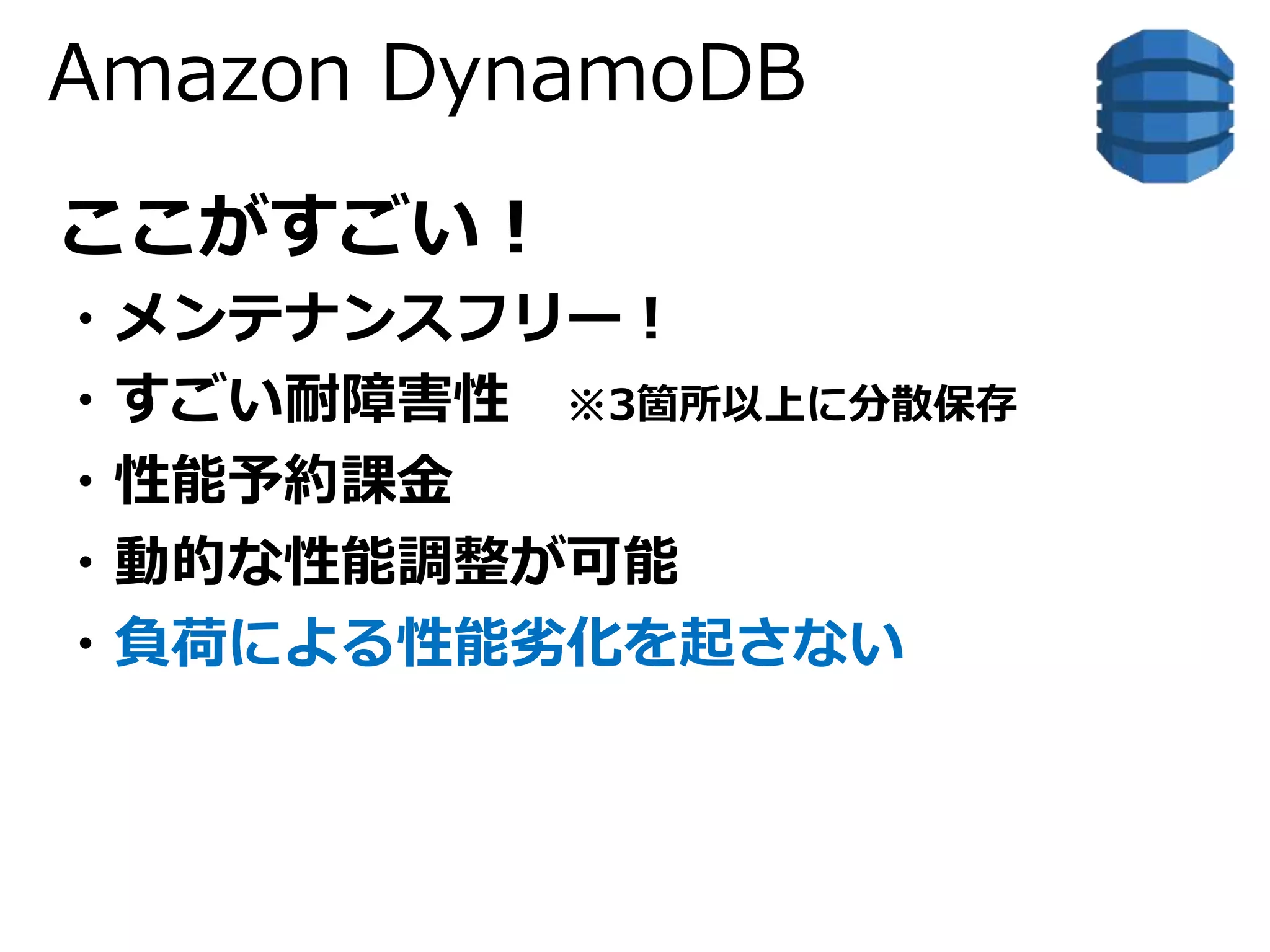 Amazon DynamoDB 
ここがすごい！ 
・メンテナンスフリー！ 
・すごい耐障害性※3箇所以上に分散保存 
・性能予約課金 
・動的な性能調整が可能 
・負荷による性能劣化を起さない 
 
