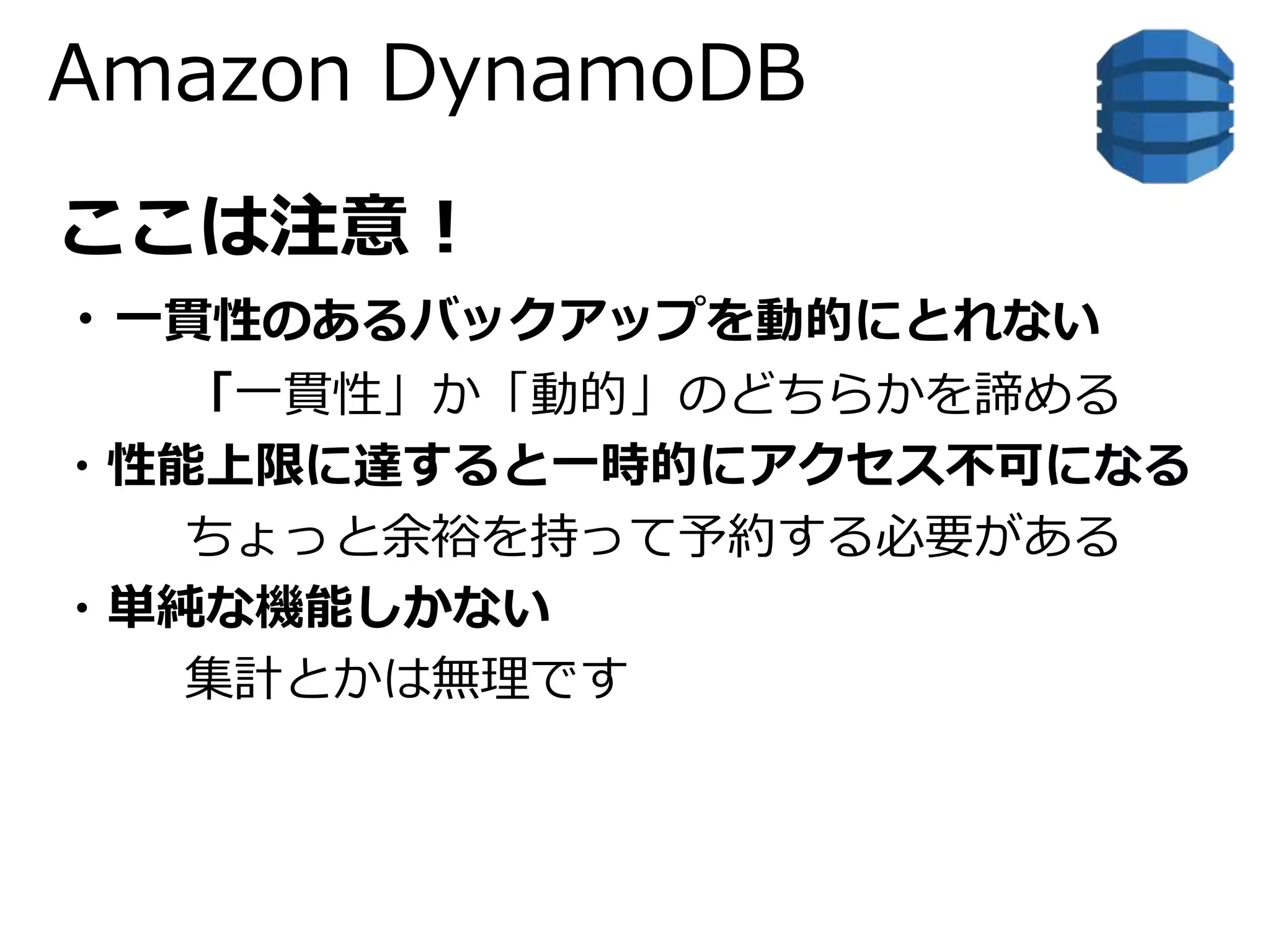 Amazon DynamoDB 
ここは注意！ 
・一貫性のあるバックアップを動的にとれない 
「一貫性」か「動的」のどちらかを諦める 
・性能上限に達すると一時的にアクセス不可になる 
ちょっと余裕を持って予約する必要がある 
・単純な機能しかない 
集計とかは無理です 
 