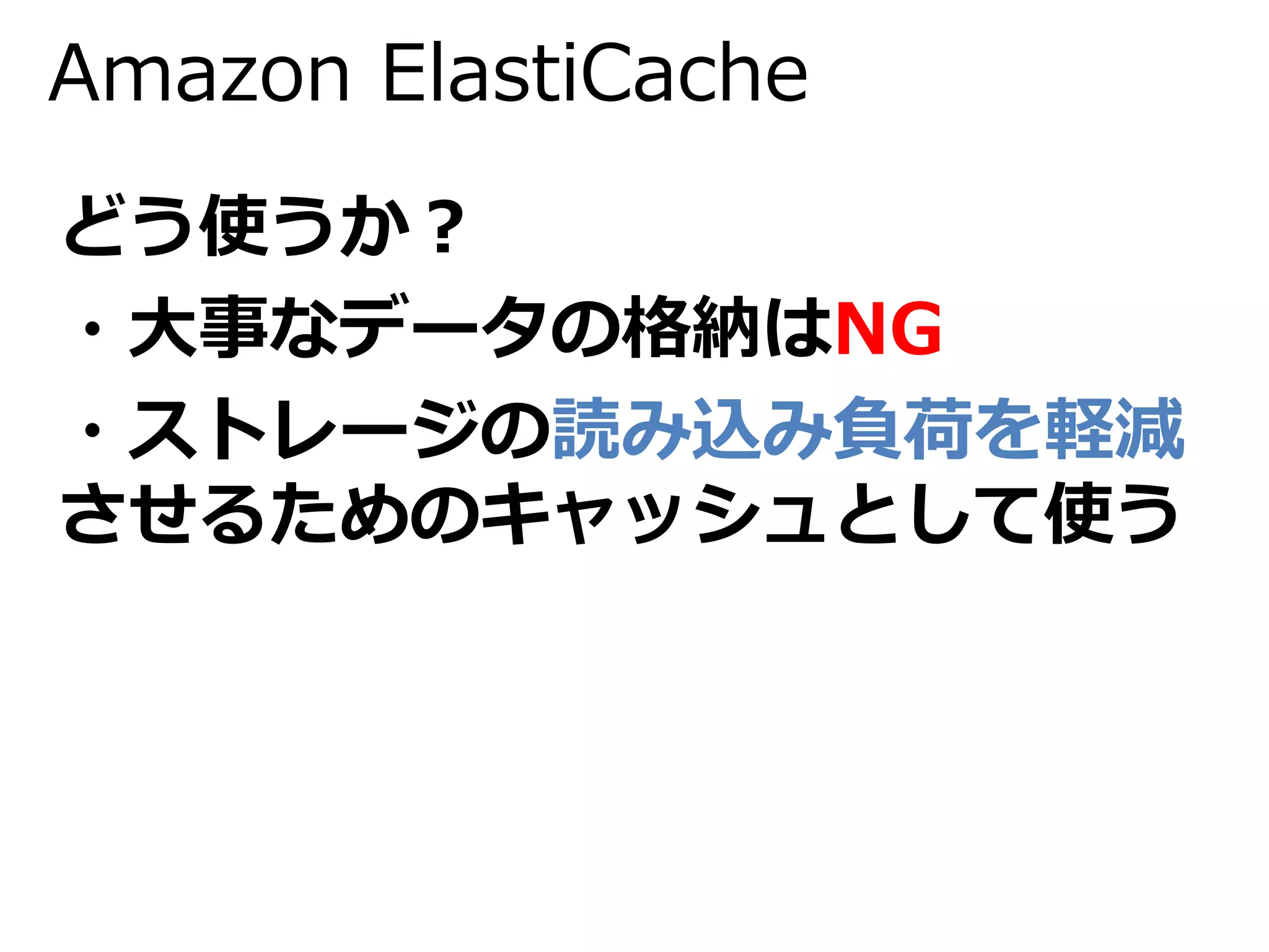 Amazon ElastiCache 
どう使うか？ 
・大事なデータの格納はNG 
・ストレージの読み込み負荷を軽減 
させるためのキャッシュとして使う 
 