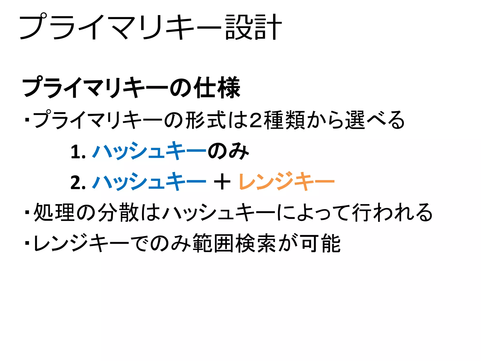 プライマリキー設計 
プライマリキーの仕様 
・プライマリキーの形式は２種類から選べる 
1. ハッシュキーのみ 
2. ハッシュキー＋ レンジキー 
・処理の分散はハッシュキーによって行われる 
・レンジキーでのみ範囲検索が可能 
 