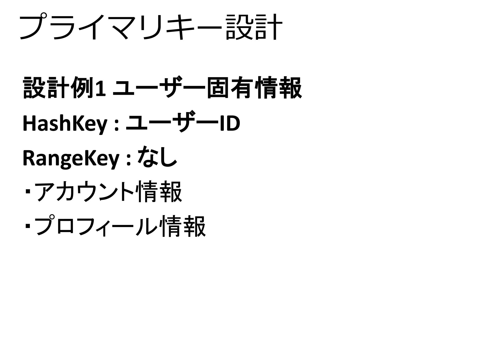 プライマリキー設計 
設計例1 ユーザー固有情報 
HashKey : ユーザーID 
RangeKey : なし 
・アカウント情報 
・プロフィール情報 
 