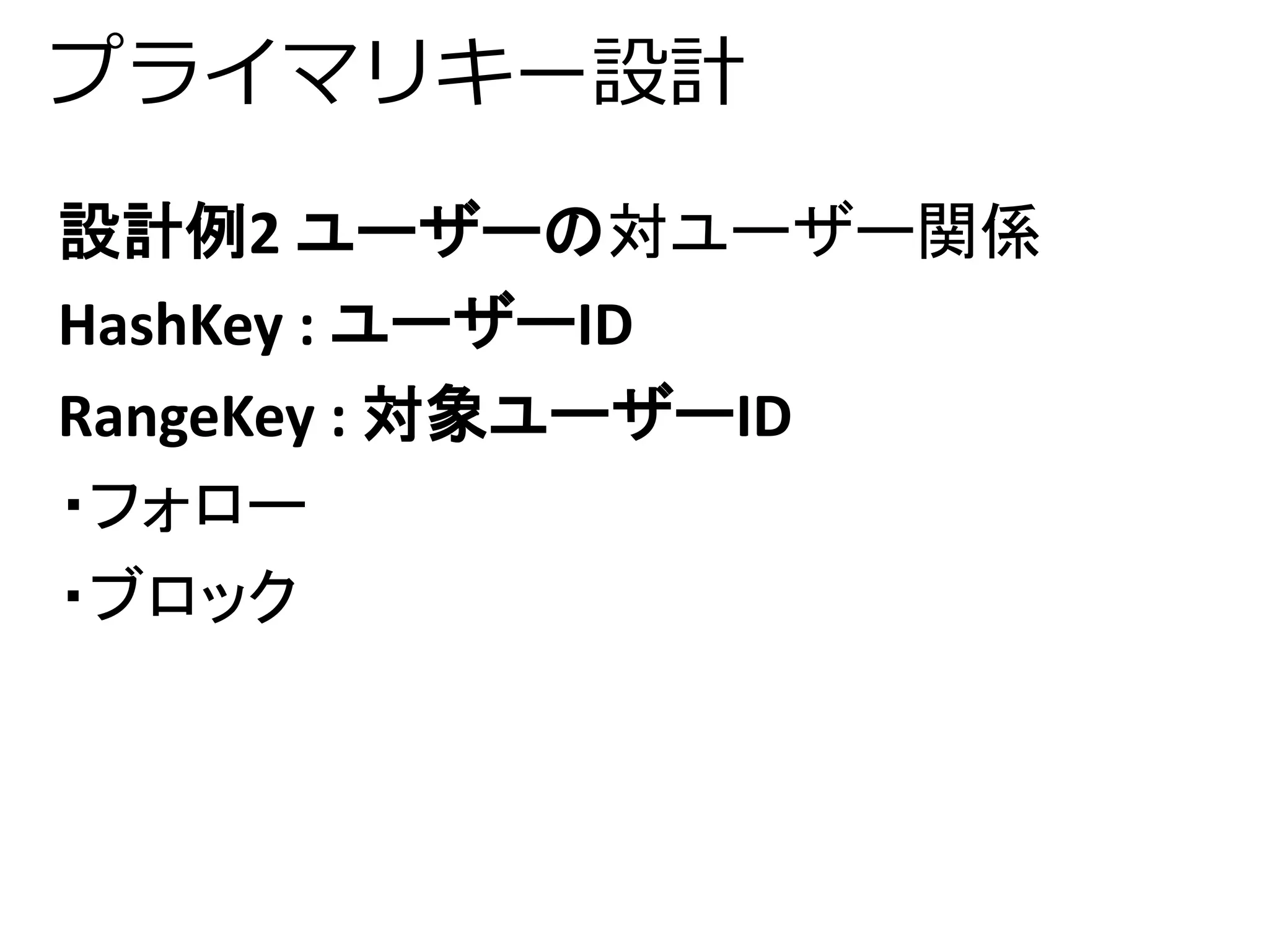 プライマリキー設計 
設計例2 ユーザーの対ユーザー関係 
HashKey : ユーザーID 
RangeKey : 対象ユーザーID 
・フォロー 
・ブロック 
 