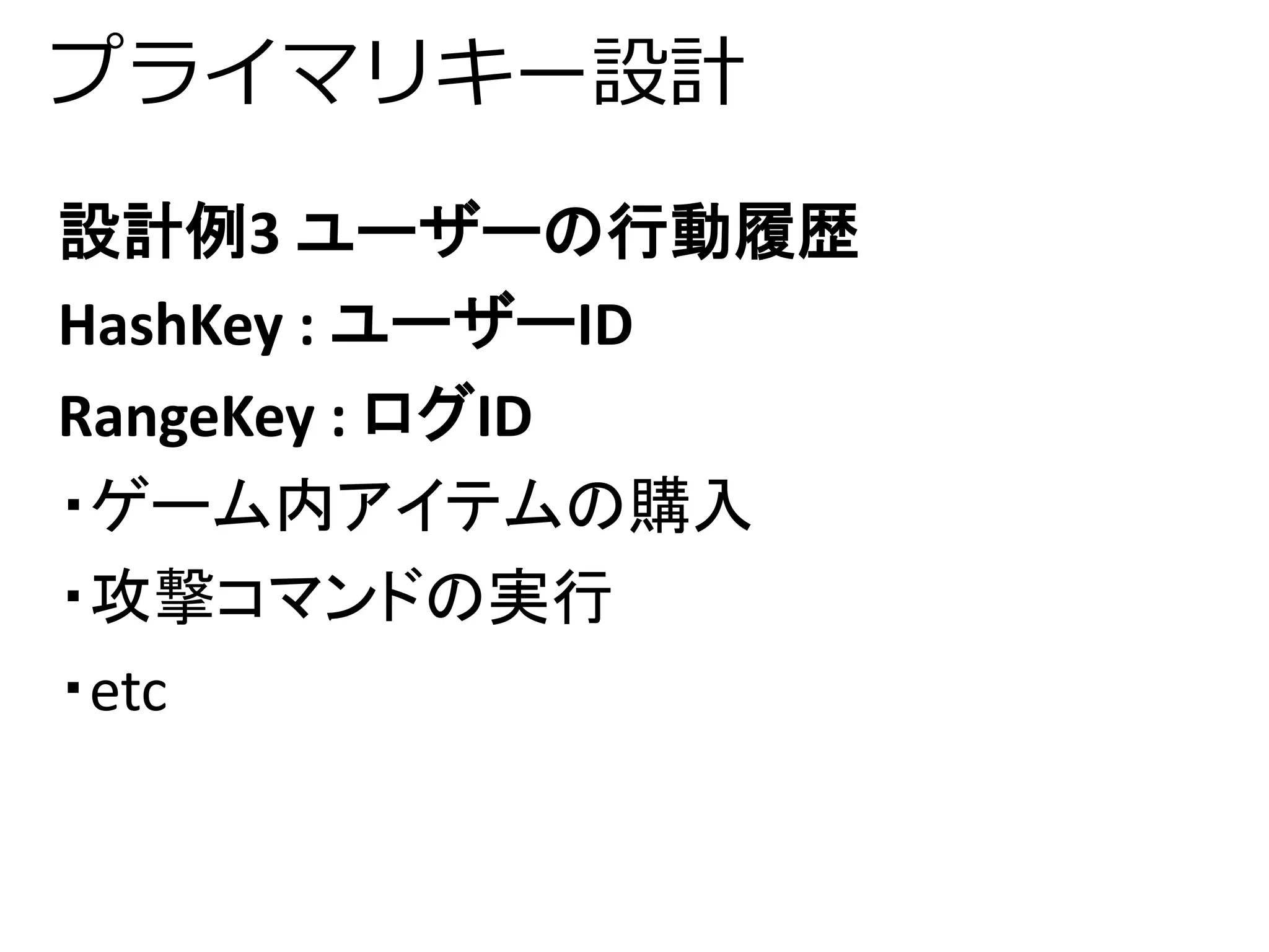 プライマリキー設計 
設計例3 ユーザーの行動履歴 
HashKey : ユーザーID 
RangeKey : ログID 
・ゲーム内アイテムの購入 
・攻撃コマンドの実行 
・etc 
 