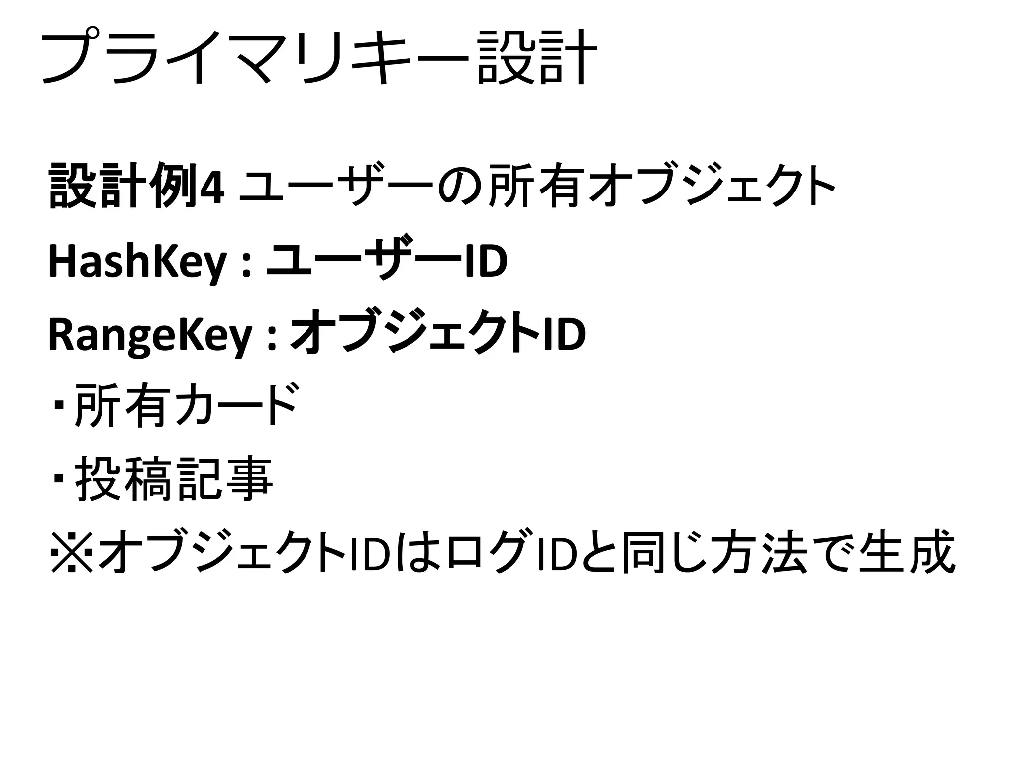 プライマリキー設計 
設計例4 ユーザーの所有オブジェクト 
HashKey : ユーザーID 
RangeKey : オブジェクトID 
・所有カード 
・投稿記事 
※オブジェクトIDはログIDと同じ方法で生成 
 