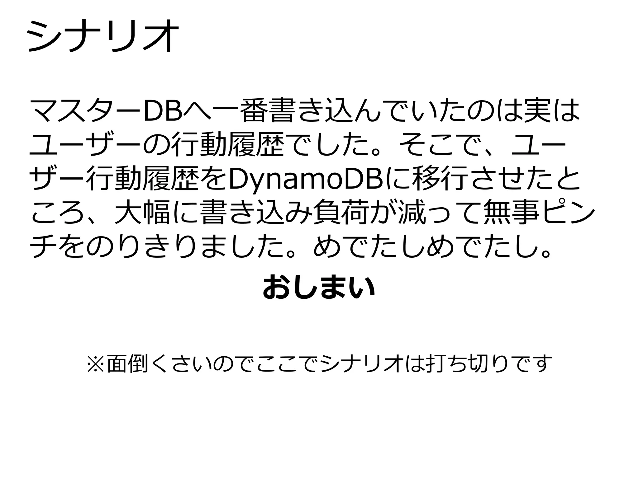 シナリオ 
マスターDBへ一番書き込んでいたのは実は 
ユーザーの行動履歴でした。そこで、ユー 
ザー行動履歴をDynamoDBに移行させたと 
ころ、大幅に書き込み負荷が減って無事ピン 
チをのりきりました。めでたしめでたし。 
おしまい 
※面倒くさいのでここでシナリオは打ち切りです 
 