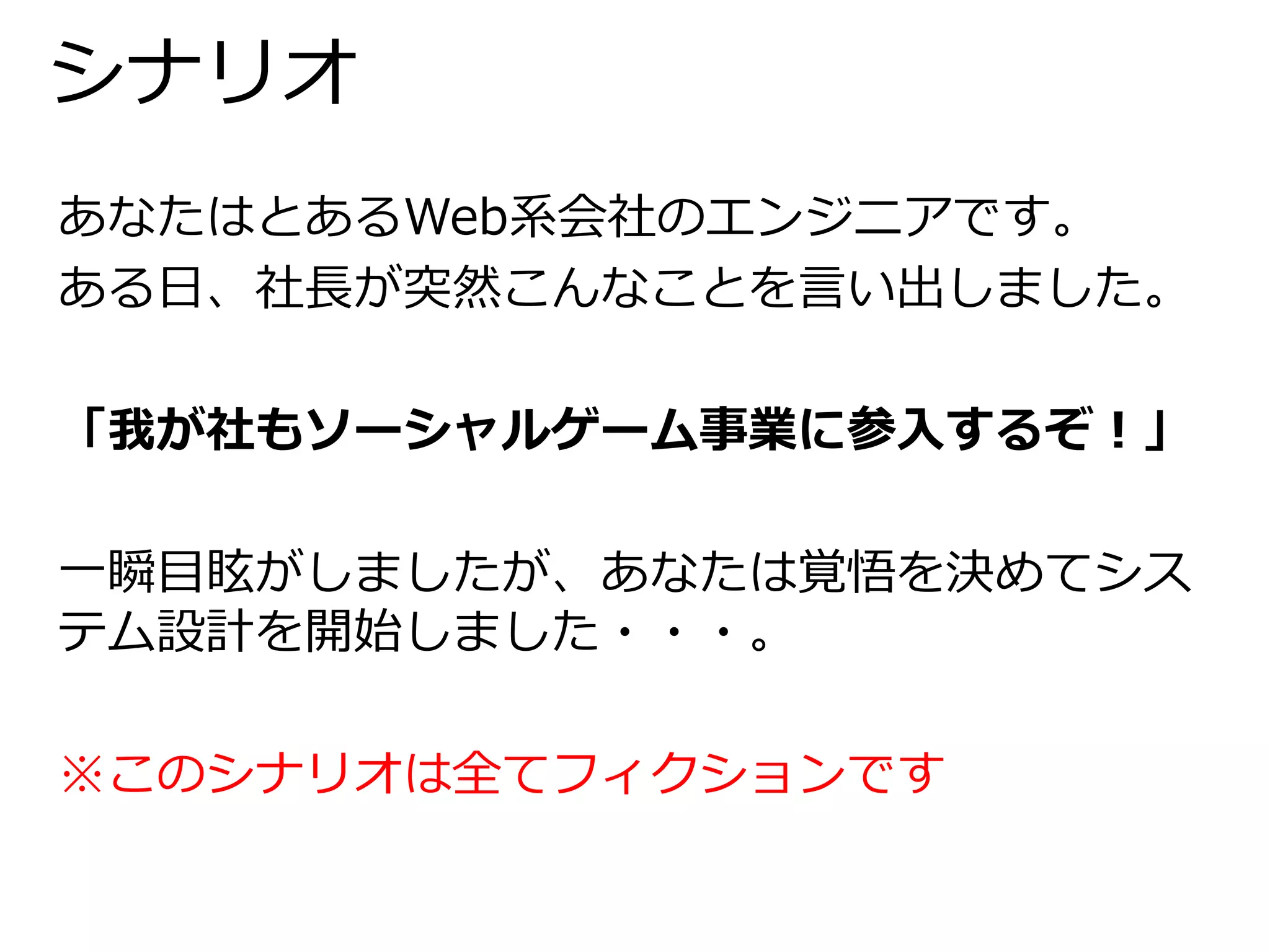 シナリオ 
あなたはとあるWeb系会社のエンジニアです。 
ある日、社長が突然こんなことを言い出しました。 
「我が社もソーシャルゲーム事業に参入するぞ！」 
一瞬目眩がしましたが、あなたは覚悟を決めてシス 
テム設計を開始しました・・・。 
※このシナリオは全てフィクションです 
 