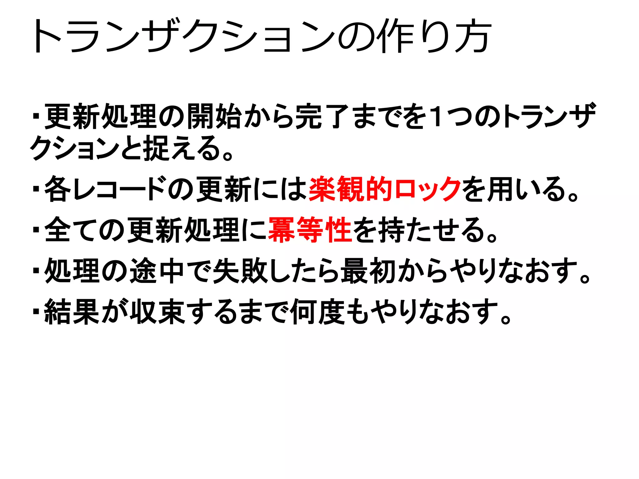 トランザクションの作り方 
・更新処理の開始から完了までを１つのトランザ 
クションと捉える。 
・各レコードの更新には楽観的ロックを用いる。 
・全ての更新処理に冪等性を持たせる。 
・処理の途中で失敗したら最初からやりなおす。 
・結果が収束するまで何度もやりなおす。 
 