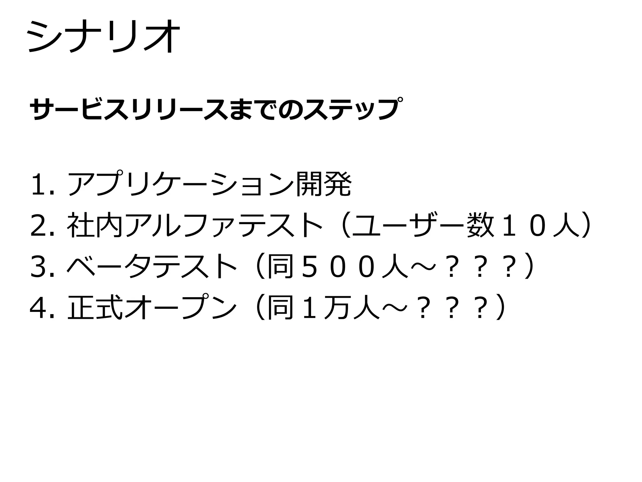 シナリオ 
サービスリリースまでのステップ 
1. アプリケーション開発 
2. 社内アルファテスト（ユーザー数１０人） 
3. ベータテスト（同５００人～？？？） 
4. 正式オープン（同１万人～？？？） 
 