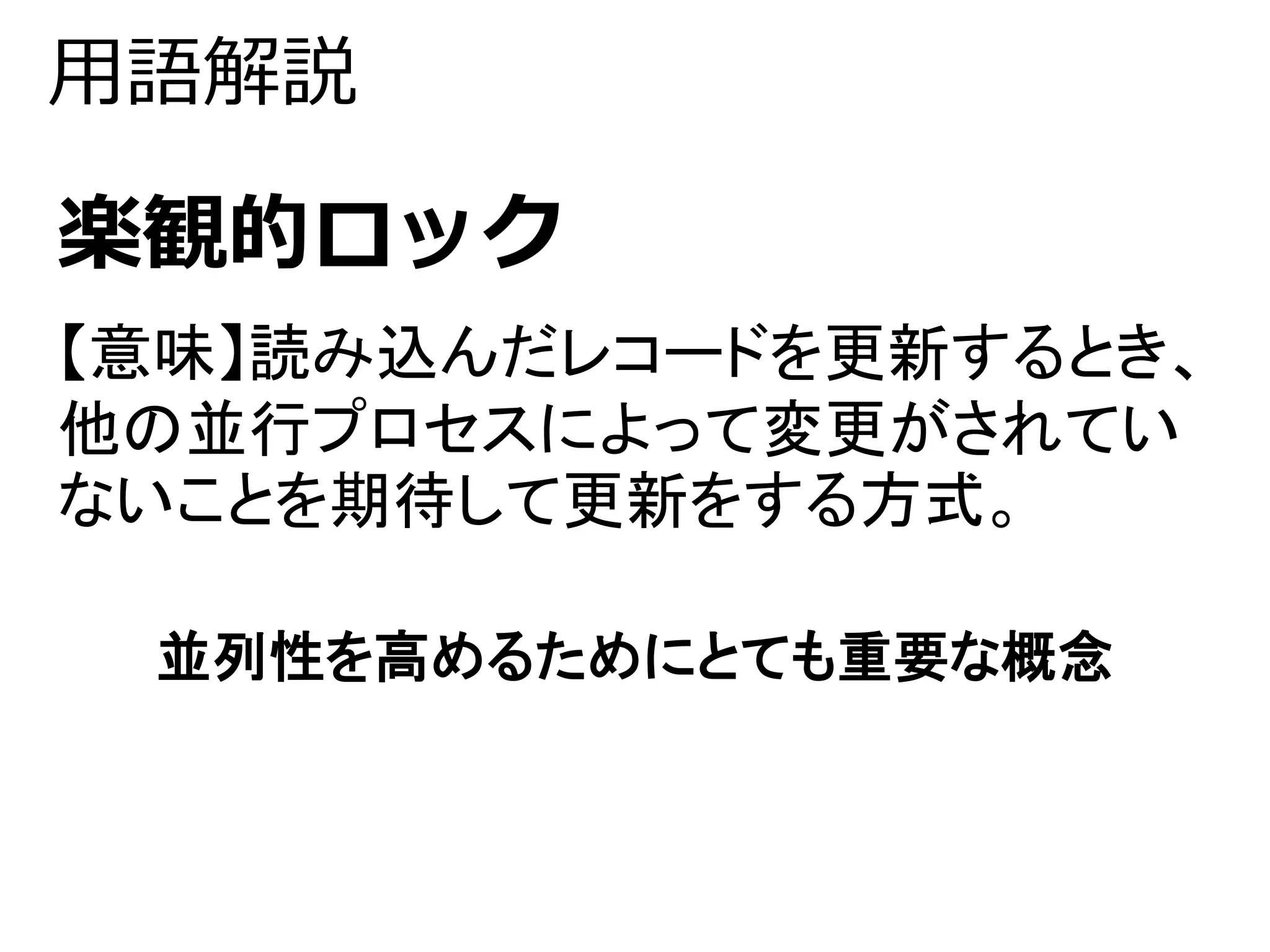 用語解説 
楽観的ロック 
【意味】読み込んだレコードを更新するとき、 
他の並行プロセスによって変更がされてい 
ないことを期待して更新をする方式。 
並列性を高めるためにとても重要な概念 
 