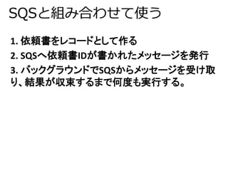 SQSと組み合わせて使う 
1. 依頼書をレコードとして作る 
2. SQSへ依頼書IDが書かれたメッセージを発行 
3. バックグラウンドでSQSからメッセージを受け取 
り、結果が収束するまで何度も実行する。 
 