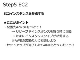 Step5 EC2 
EC2インスタンスを作成する 
★ここがポイント 
・配置先AZに気をつけて！ 
→ リザーブドインスタンスを買う時に困る 
→ たまにインスタンスタイプが枯渇する 
※AWSの営業の人に相談しよう 
・セットアップが完了したらAMIをとっておこう！ 
 