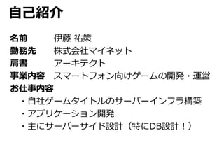 自己紹介 
名前伊藤祐策 
勤務先株式会社マイネット 
肩書アーキテクト 
事業内容スマートフォン向けゲームの開発・運営 
お仕事内容 
・自社ゲームタイトルのサーバーインフラ構築 
・アプリケーション開発 
・主にサーバーサイド設計（特にDB設計！） 
 