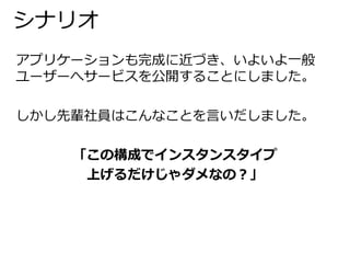 シナリオ 
アプリケーションも完成に近づき、いよいよ一般 
ユーザーへサービスを公開することにしました。 
しかし先輩社員はこんなことを言いだしました。 
「この構成でインスタンスタイプ 
上げるだけじゃダメなの？」 
 