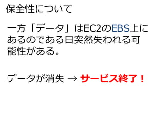 保全性について 
一方「データ」はEC2のEBS上に 
あるのである日突然失われる可 
能性がある。 
データが消失→ サービス終了！ 
 