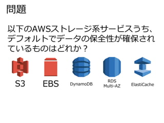 問題 
以下のAWSストレージ系サービスうち、 
デフォルトでデータの保全性が確保され 
ているものはどれか？ 
S3 EBS DynamoDB 
RDS 
Multi-AZ ElastiCache 
 