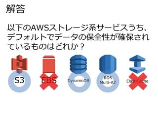 解答 
以下のAWSストレージ系サービスうち、 
デフォルトでデータの保全性が確保され 
ているものはどれか？ 
S3 EBS DynamoDB 
RDS 
Multi-AZ ElastiCache 
 