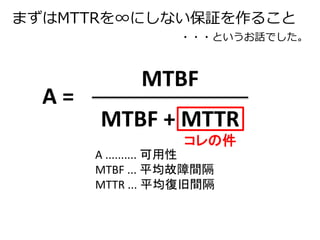 まずはMTTRを∞にしない保証を作ること 
・・・というお話でした。 
MTBF 
MTBF + MTTR 
A = 
コレの件 
A .......... 可用性 
MTBF ... 平均故障間隔 
MTTR ... 平均復旧間隔 
 