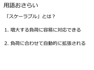 用語おさらい 
「スケーラブル」とは？ 
1. 増大する負荷に容易に対応できる 
2. 負荷に合わせて自動的に拡張される 
 