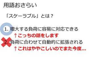 用語おさらい 
「スケーラブル」とは？ 
1. 増大する負荷に容易に対応できる 
↑こっちの話をします 
2. 負荷に合わせて自動的に拡張される 
↑これはややこしいのでまた今度... 
 