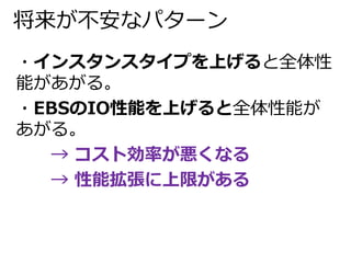 将来が不安なパターン 
・インスタンスタイプを上げると全体性 
能があがる。 
・EBSのIO性能を上げると全体性能が 
あがる。 
→ コスト効率が悪くなる 
→ 性能拡張に上限がある 
 